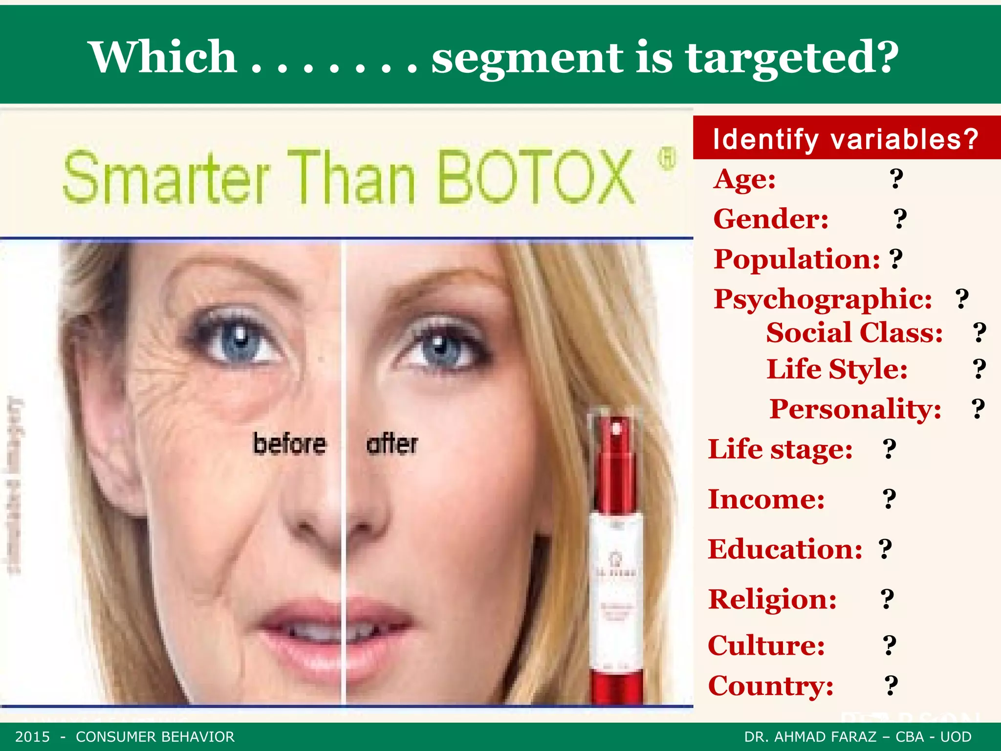 Which . . . . . . . segment is targeted?
Identify variables?
Age: ?
Gender: ?
Population: ?
Psychographic: ?
Social Class: ?
Life Style: ?
Personality: ?
Life stage: ?
Income: ?
Education: ?
Religion: ?
Culture: ?
Country: ?
2015 - CONSUMER BEHAVIOR DR. AHMAD FARAZ – CBA - UOD
 