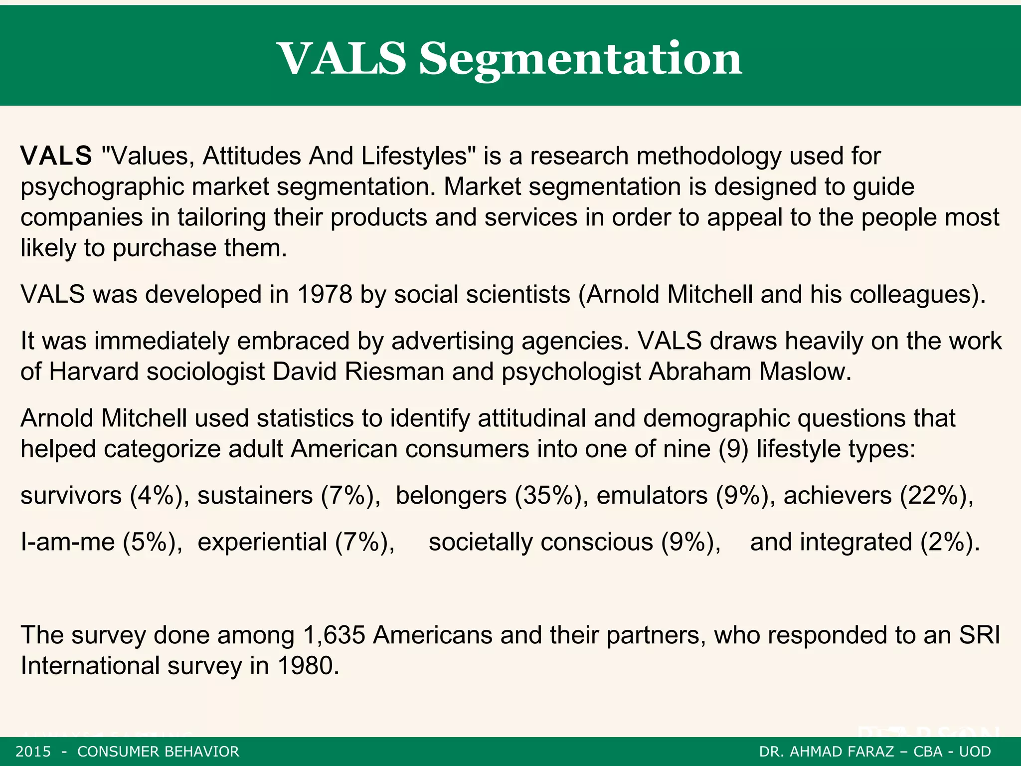 VALS Segmentation
VALS "Values, Attitudes And Lifestyles" is a research methodology used for
psychographic market segmentation. Market segmentation is designed to guide
companies in tailoring their products and services in order to appeal to the people most
likely to purchase them.
VALS was developed in 1978 by social scientists (Arnold Mitchell and his colleagues).
It was immediately embraced by advertising agencies. VALS draws heavily on the work
of Harvard sociologist David Riesman and psychologist Abraham Maslow.
Arnold Mitchell used statistics to identify attitudinal and demographic questions that
helped categorize adult American consumers into one of nine (9) lifestyle types:
survivors (4%), sustainers (7%), belongers (35%), emulators (9%), achievers (22%),
I-am-me (5%), experiential (7%), societally conscious (9%), and integrated (2%).
The survey done among 1,635 Americans and their partners, who responded to an SRI
International survey in 1980.
2015 - CONSUMER BEHAVIOR DR. AHMAD FARAZ – CBA - UOD
 