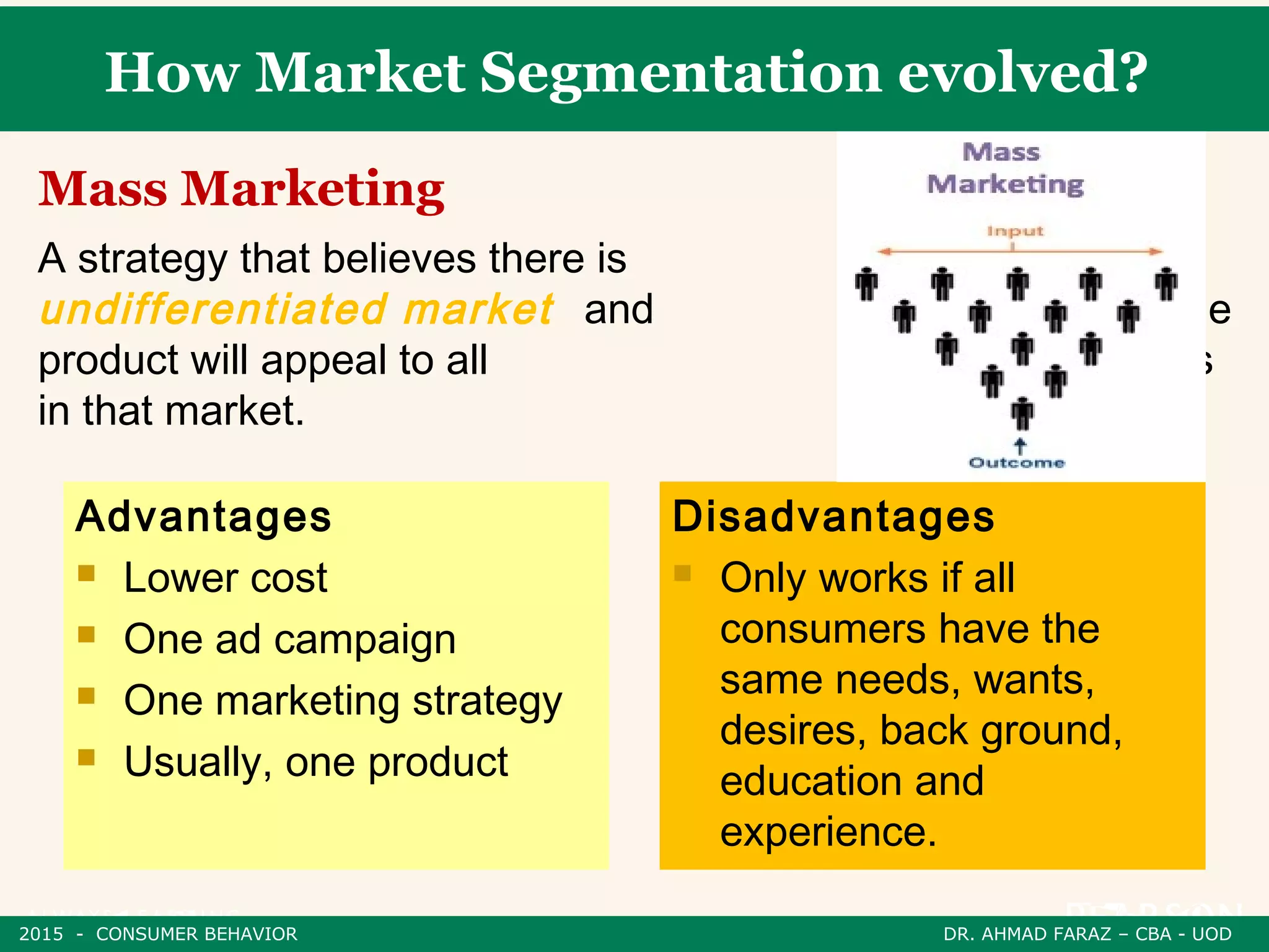 How Market Segmentation evolved?
A strategy that believes there is one
undifferentiated market and that one
product will appeal to all consumers
in that market.
Mass Marketing
Advantages
 Lower cost
 One ad campaign
 One marketing strategy
 Usually, one product
Disadvantages
 Only works if all
consumers have the
same needs, wants,
desires, back ground,
education and
experience.
2015 - CONSUMER BEHAVIOR DR. AHMAD FARAZ – CBA - UOD
 
