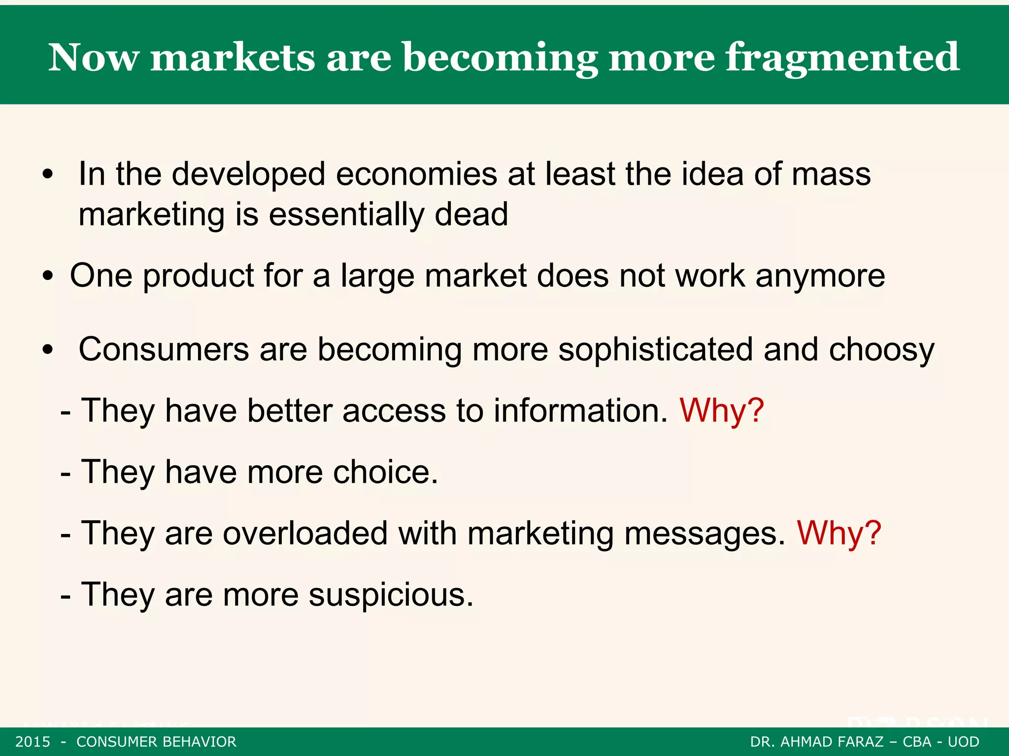 Now markets are becoming more fragmented
• In the developed economies at least the idea of mass
marketing is essentially dead
• One product for a large market does not work anymore
• Consumers are becoming more sophisticated and choosy
- They have better access to information. Why?
- They have more choice.
- They are overloaded with marketing messages. Why?
- They are more suspicious.
2015 - CONSUMER BEHAVIOR DR. AHMAD FARAZ – CBA - UOD
 