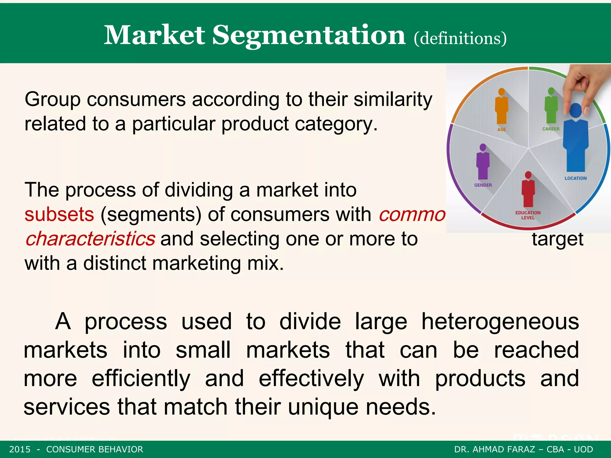 Market Segmentation (definitions)
A process used to divide large heterogeneous
markets into small markets that can be reached
more efficiently and effectively with products and
services that match their unique needs.
The process of dividing a market into distinct
subsets (segments) of consumers with common needs or
characteristics and selecting one or more to target
with a distinct marketing mix.
Group consumers according to their similarity
related to a particular product category.
2015 - CONSUMER BEHAVIOR DR. AHMAD FARAZ – CBA - UOD
 