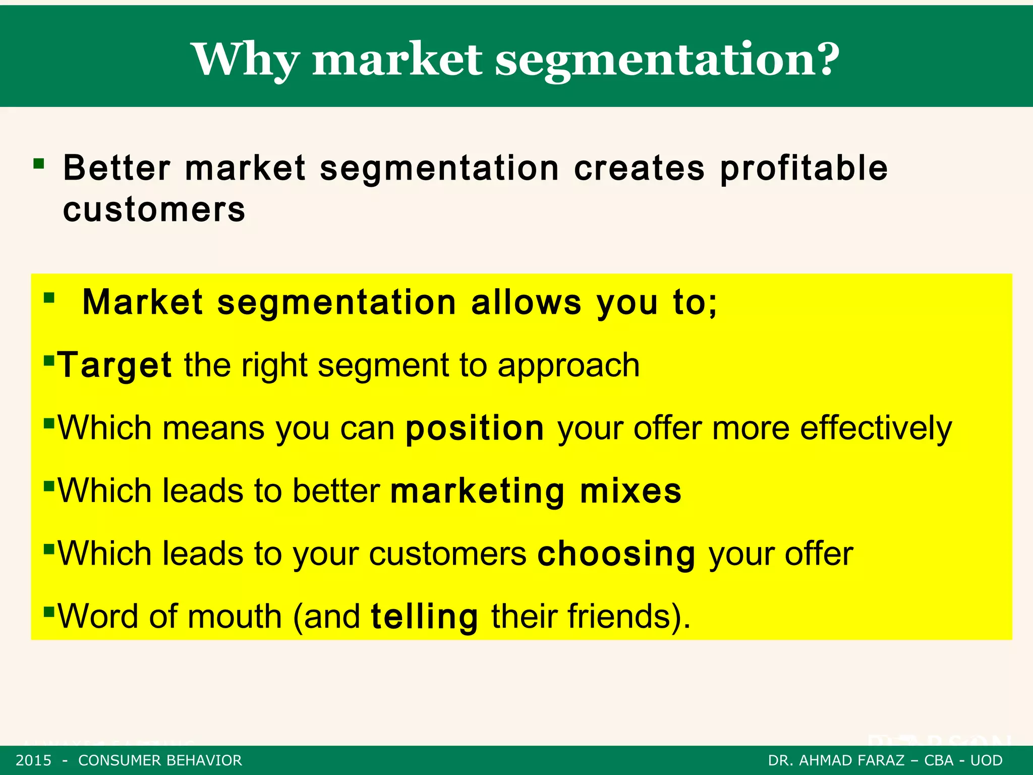 Why market segmentation?
 Better market segmentation creates profitable
customers
 Market segmentation allows you to;
Target the right segment to approach
Which means you can position your offer more effectively
Which leads to better marketing mixes
Which leads to your customers choosing your offer
Word of mouth (and telling their friends).
2015 - CONSUMER BEHAVIOR DR. AHMAD FARAZ – CBA - UOD
 