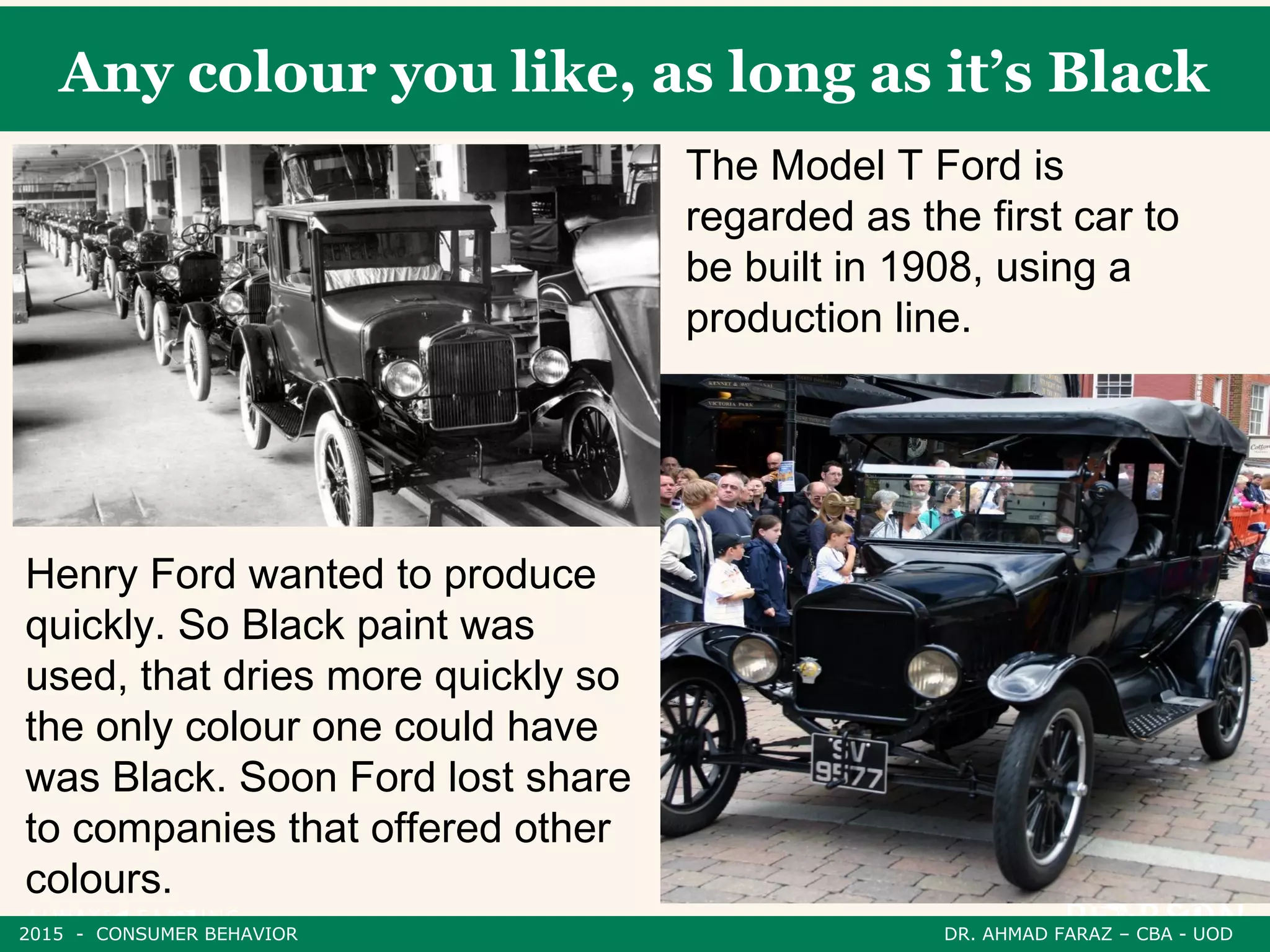 Any colour you like, as long as it’s Black
The Model T Ford is
regarded as the first car to
be built in 1908, using a
production line.
Henry Ford wanted to produce
quickly. So Black paint was
used, that dries more quickly so
the only colour one could have
was Black. Soon Ford lost share
to companies that offered other
colours.
2015 - CONSUMER BEHAVIOR DR. AHMAD FARAZ – CBA - UOD
 