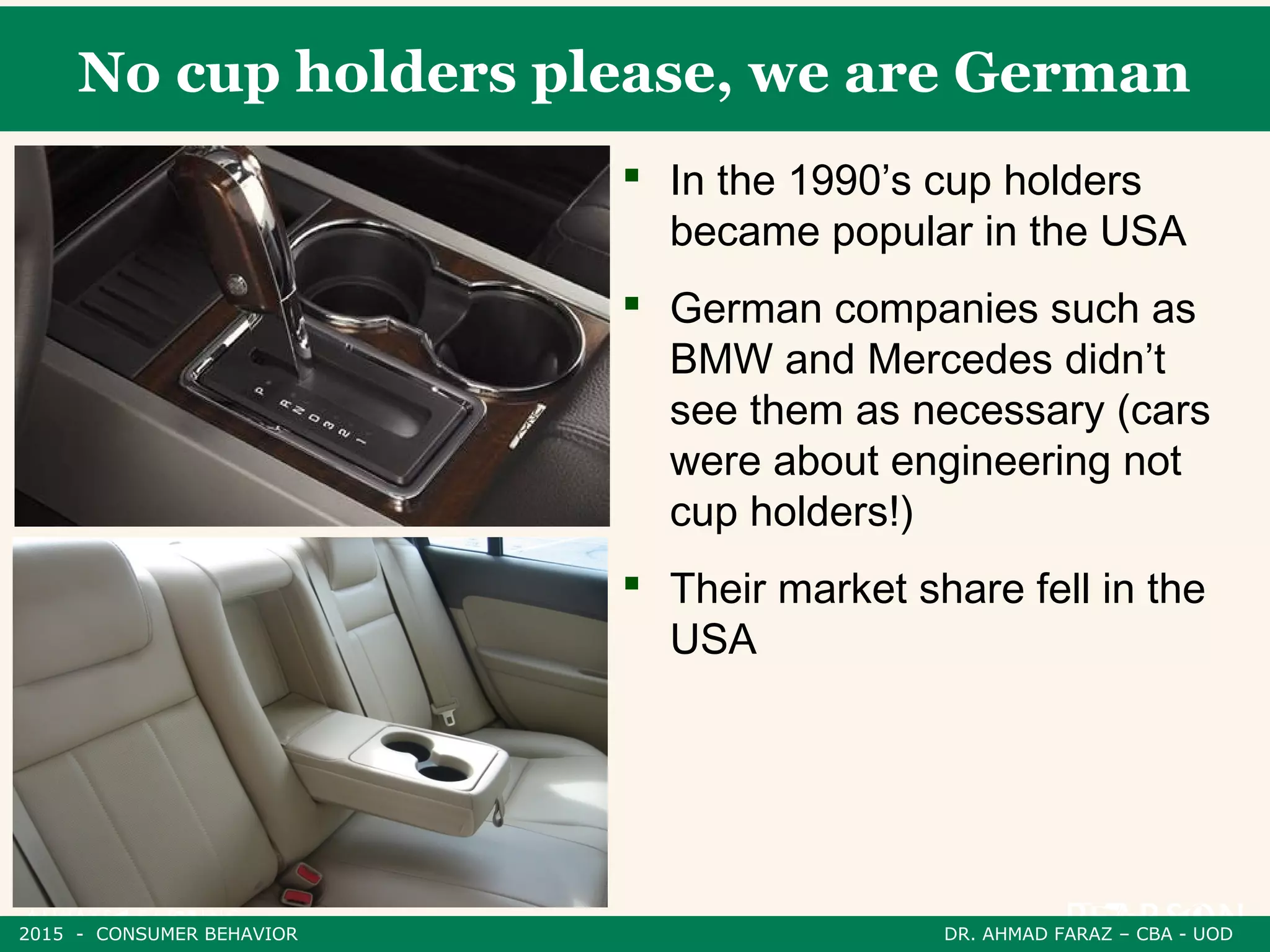 No cup holders please, we are German
 In the 1990’s cup holders
became popular in the USA
 German companies such as
BMW and Mercedes didn’t
see them as necessary (cars
were about engineering not
cup holders!)
 Their market share fell in the
USA
2015 - CONSUMER BEHAVIOR DR. AHMAD FARAZ – CBA - UOD
 