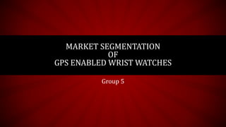 MARKET SEGMENTATION 
OF 
GPS ENABLED WRIST WATCHES 
Group 5 
 
