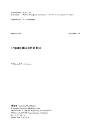 Project number: 1207272001
Project title:  Method development and analysis of mycotoxins and phycotoxins in food

Project leader:   H.P. van Egmond




Report 2010.011                                                               November 2010




Tropane alkaloids in food




P. Adamse, H.P. van Egmond




RIKILT - Institute of Food Safety
Wageningen University & Research centre
Akkermaalsbos 2, 6708 WB Wageningen, the Netherlands
P.O. Box 230, 6700 AE Wageningen, the Netherlands
Tel +31 317 480 256
Internet www.rikilt.wur.nl
 