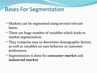 Bases For Segmentation

 Markets can be segmented using several relevant
  bases.
 There are huge number of variables which leads to
  market segmentation.
 They comprise easy to determine demographic factors
  as well as variables on user behavior or customer
  preferences.
 Segmentation is done for consumer market and
  industrial market.
 