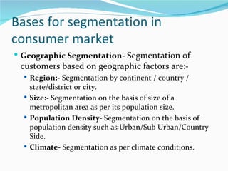 Bases for segmentation in
consumer market
 Geographic Segmentation- Segmentation of
 customers based on geographic factors are:-
   Region:- Segmentation by continent / country /
    state/district or city.
   Size:- Segmentation on the basis of size of a
    metropolitan area as per its population size.
   Population Density- Segmentation on the basis of
    population density such as Urban/Sub Urban/Country
    Side.
   Climate- Segmentation as per climate conditions.
 