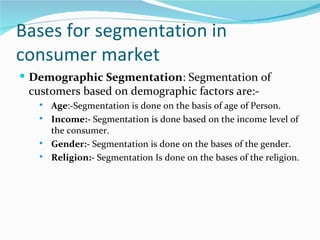 Bases for segmentation in
consumer market
 Demographic Segmentation: Segmentation of
 customers based on demographic factors are:-
      Age:-Segmentation is done on the basis of age of Person.
      Income:- Segmentation is done based on the income level of
       the consumer.
      Gender:- Segmentation is done on the bases of the gender.
      Religion:- Segmentation Is done on the bases of the religion.
 