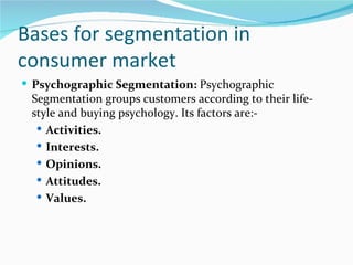 Bases for segmentation in
consumer market
 Psychographic Segmentation: Psychographic
 Segmentation groups customers according to their life-
 style and buying psychology. Its factors are:-
   Activities.
   Interests.
   Opinions.
   Attitudes.
   Values.
 