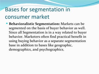 Bases for segmentation in
consumer market
 Behavioralistic Segmentation: Markets can be
 segmented on the basis of buyer behavior as well.
 Since all Segmentation is in a way related to buyer
 behavior. Marketers often find practical benefit in
 using buying behavior as a separate segmentation
 base in addition to bases like geographic,
 demographics, and psychographics.
 