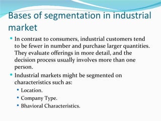 Bases of segmentation in industrial
market
 In contrast to consumers, industrial customers tend
  to be fewer in number and purchase larger quantities.
  They evaluate offerings in more detail, and the
  decision process usually involves more than one
  person.
 Industrial markets might be segmented on
  characteristics such as:
   Location.
   Company Type.
   Bhavioral Characteristics.
 