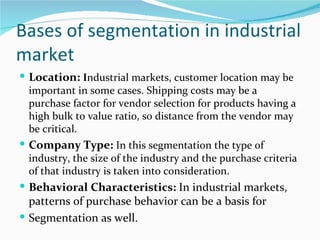 Bases of segmentation in industrial
market
 Location: Industrial markets, customer location may be
  important in some cases. Shipping costs may be a
  purchase factor for vendor selection for products having a
  high bulk to value ratio, so distance from the vendor may
  be critical.
 Company Type: In this segmentation the type of
  industry, the size of the industry and the purchase criteria
  of that industry is taken into consideration.
 Behavioral Characteristics: In industrial markets,
  patterns of purchase behavior can be a basis for
 Segmentation as well.
 