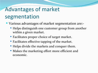 Advantages of market
segmentation
 Various advantages of market segmentation are:-
    Helps distinguish one customer group from another
     within a given market.
    Facilitates proper choice of target market.
    Facilitates effective tapping of the market.
    Helps divide the markets and conquer them.
    Makes the marketing effort more efficient and
     economic.
 