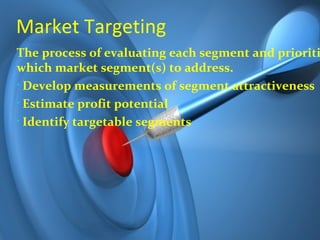 Market Targeting
The process of evaluating each segment and prioriti
which market segment(s) to address.
• Develop measurements of segment attractiveness

• Estimate profit potential

• Identify targetable segments
 