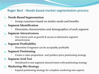Roger Best - Needs based market segmentation process
1. Needs-Based Segmentation
     • Group customers based on similar needs and benefits
2. Segment Identification
     • Determine characteristics and demographics of each segment
3. Segment Attractiveness
     •   Use criteria such as growth & access to determine segment
         attractiveness
4. Segment Profitability
     •   Determine if segment can be acceptably profitable
5. Segment Positioning
     •   Create a value-proposition and product-price positioning strategy
6. Segment Acid Test
     •   Storyboard to test segment attractiveness with positioning strategy
7. Marketing-Mix Strategy
     •   Expand positioning strategy for complete marketing-mix aspects
 