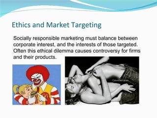 Ethics and Market Targeting
Socially responsible marketing must balance between
corporate interest, and the interests of those targeted.
Often this ethical dilemma causes controversy for firms
and their products.
 