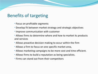 Benefits of targeting
   • Focus on profitable segments
   • Develop fit between market strategy and strategic objectives
   • Improve communication with customer
   • Allows firms to determine where and how to market its products
   and services
   • Allows proactive decision making to occur within the firm
   • Allows a firm to focus on one specific market area,
   • Allows marketing campaigns to be more cost and time efficient.
   • Allows firms to build a reputation as being specialists.
   • Firms can stand out from their competitors
 