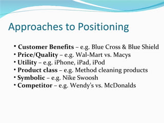 • Customer Benefits – e.g. Blue Cross & Blue Shield
• Price/Quality – e.g. Wal-Mart vs. Macys
• Utility – e.g. iPhone, iPad, iPod
• Product class – e.g. Method cleaning products
• Symbolic – e.g. Nike Swoosh
• Competitor – e.g. Wendy’s vs. McDonalds
 