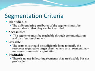 Segmentation Criteria
 Identifiable:
    The differentiating attributes of the segments must be
     measurable so that they can be identified.
 Accessible:
    The segments must be reachable through communication
     and distribution channels.
 Sizeable :
    The segments should be sufficiently large to justify the
     resources required to target them. A very small segment may
     not serve commercial exploitation.
 Profitable:
    There is no use in locating segments that are sizeable but not
     profitable.
 