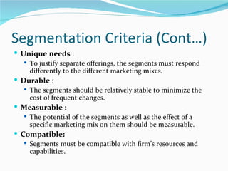 Segmentation Criteria (Cont…)
 Unique needs :
    To justify separate offerings, the segments must respond
     differently to the different marketing mixes.
 Durable :
    The segments should be relatively stable to minimize the
     cost of fréquent changes.
 Measurable :
    The potential of the segments as well as the effect of a
     specific marketing mix on them should be measurable.
 Compatible:
    Segments must be compatible with firm’s resources and
     capabilities.
 