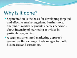 Why is it done?
 Segmentation is the basis for developing targeted
  and effective marketing plans. Furthermore,
  analysis of market segments enables decisions
  about intensity of marketing activities in
  particular segments.
 A segment-orientated marketing approach
  generally offers a range of advantages for both,
  businesses and customers.
 