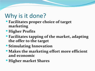 Why is it done?
 Facilitates proper choice of target
  marketing
 Higher Profits
 Facilitates tapping of the market, adapting
  the offer to the target
 Stimulating Innovation
 Makes the marketing effort more efficient
  and economic
 Higher market Shares
 