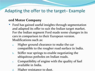 Adapting the offer to the target– Example
 ord Motor Company
   Ford has gained useful insights through segmentation
    and adapted its offer to suit the Indian target market.
    For the Indian segment Ford made some changes in its
    cars in comparison to their European version.
    Modifications such as:
    a.  Higher ground clearance to make the car
        compatible to the rougher road surface in India.
    b.  Stiffer rear springs to enable negotiating the
        ubiquitous potholes on Indian roads.
    c.  Compatibility of engine with the quality of fuel
        available in India.
    d.  Higher resistance to dust.
 