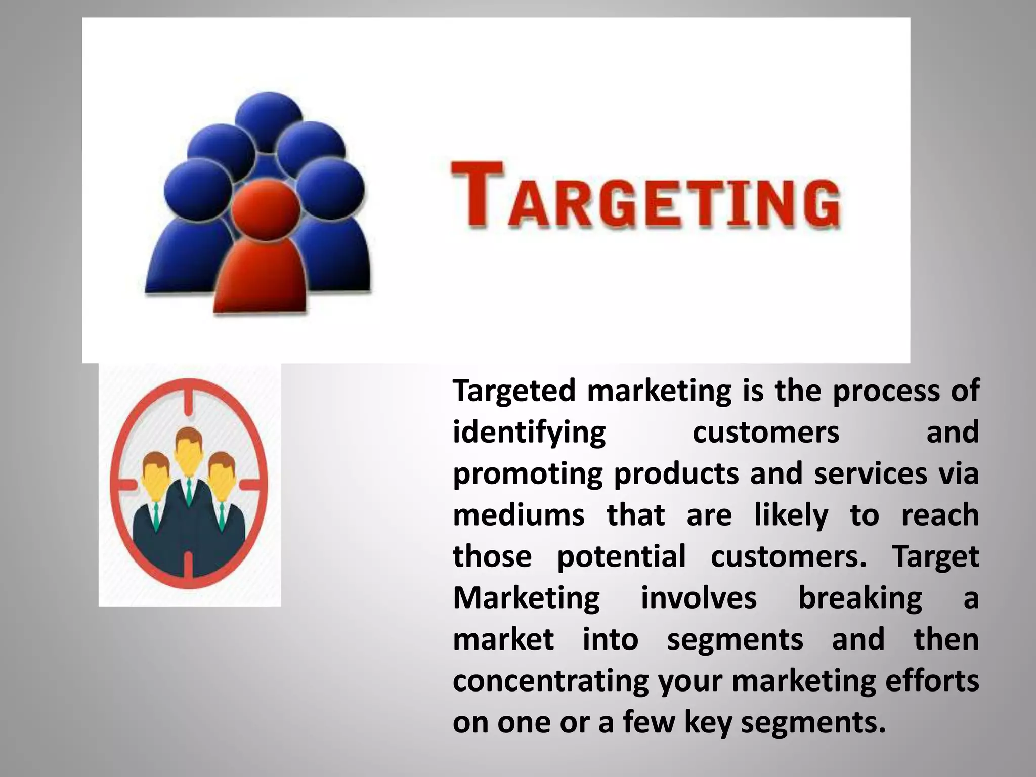 Targeted marketing is the process of
identifying customers and
promoting products and services via
mediums that are likely to reach
those potential customers. Target
Marketing involves breaking a
market into segments and then
concentrating your marketing efforts
on one or a few key segments.
 