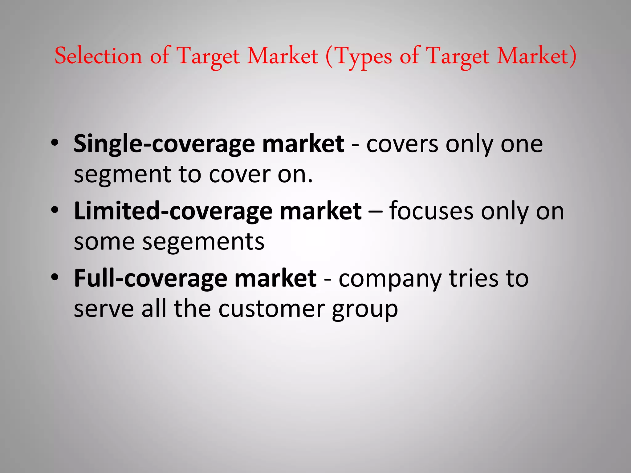 Selection of Target Market (Types of Target Market)
• Single-coverage market - covers only one
segment to cover on.
• Limited-coverage market – focuses only on
some segements
• Full-coverage market - company tries to
serve all the customer group
 