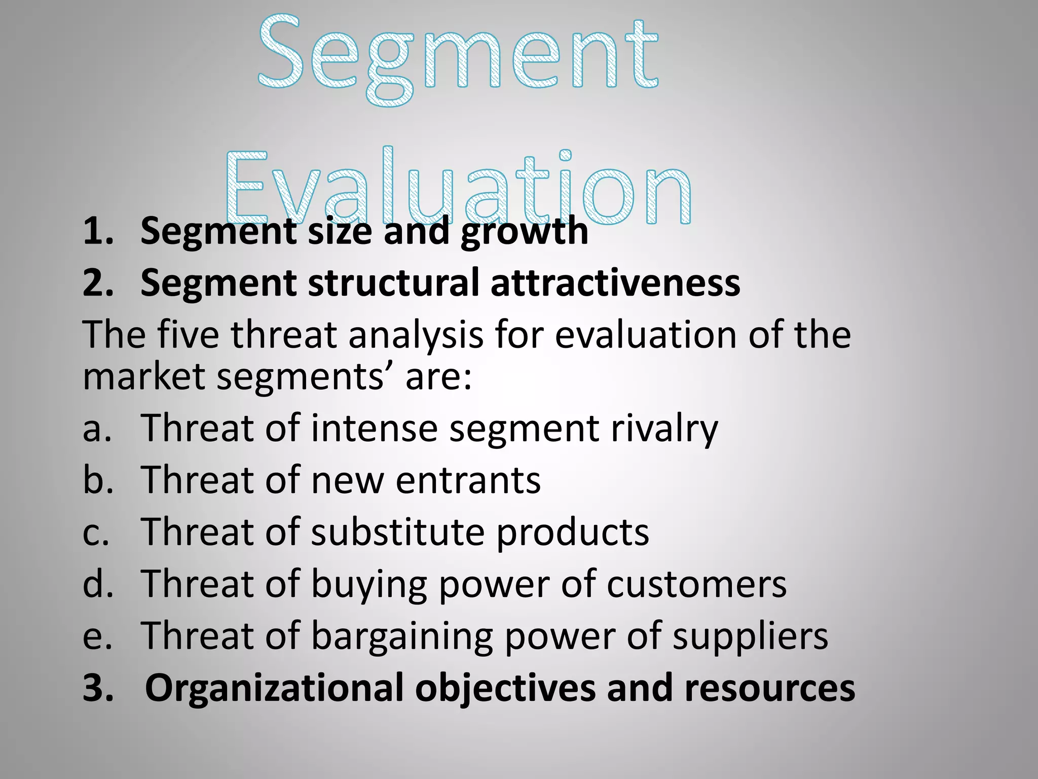 1. Segment size and growth
2. Segment structural attractiveness
The five threat analysis for evaluation of the
market segments’ are:
a. Threat of intense segment rivalry
b. Threat of new entrants
c. Threat of substitute products
d. Threat of buying power of customers
e. Threat of bargaining power of suppliers
3. Organizational objectives and resources
 