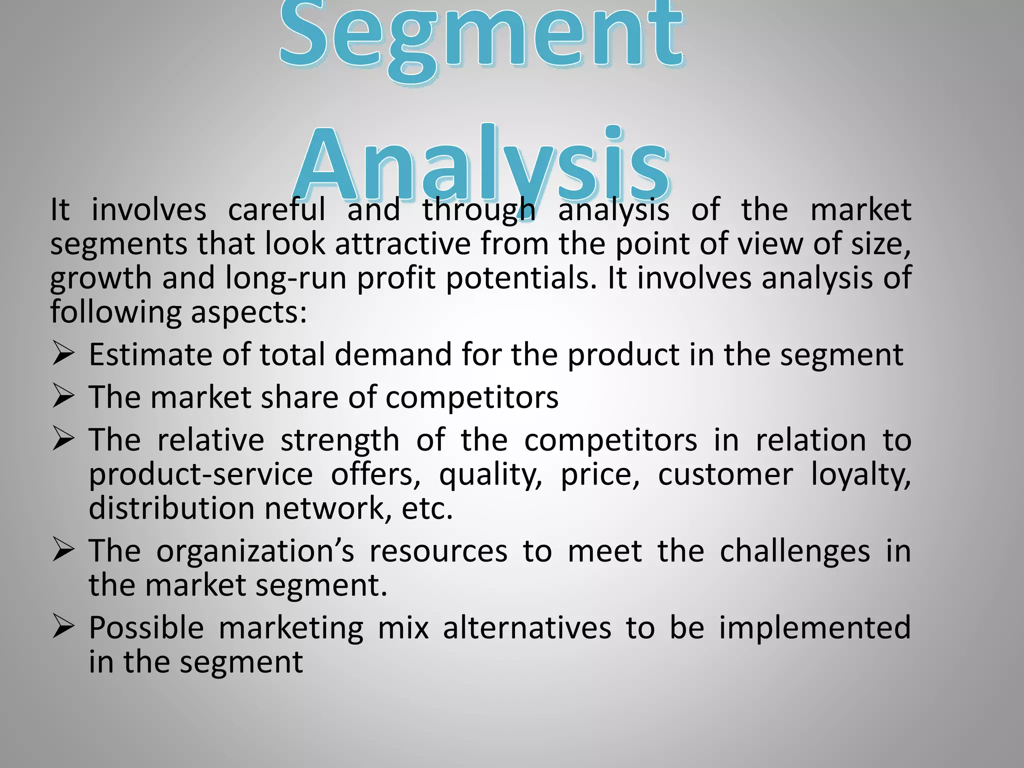 It involves careful and through analysis of the market
segments that look attractive from the point of view of size,
growth and long-run profit potentials. It involves analysis of
following aspects:
 Estimate of total demand for the product in the segment
 The market share of competitors
 The relative strength of the competitors in relation to
product-service offers, quality, price, customer loyalty,
distribution network, etc.
 The organization’s resources to meet the challenges in
the market segment.
 Possible marketing mix alternatives to be implemented
in the segment
 