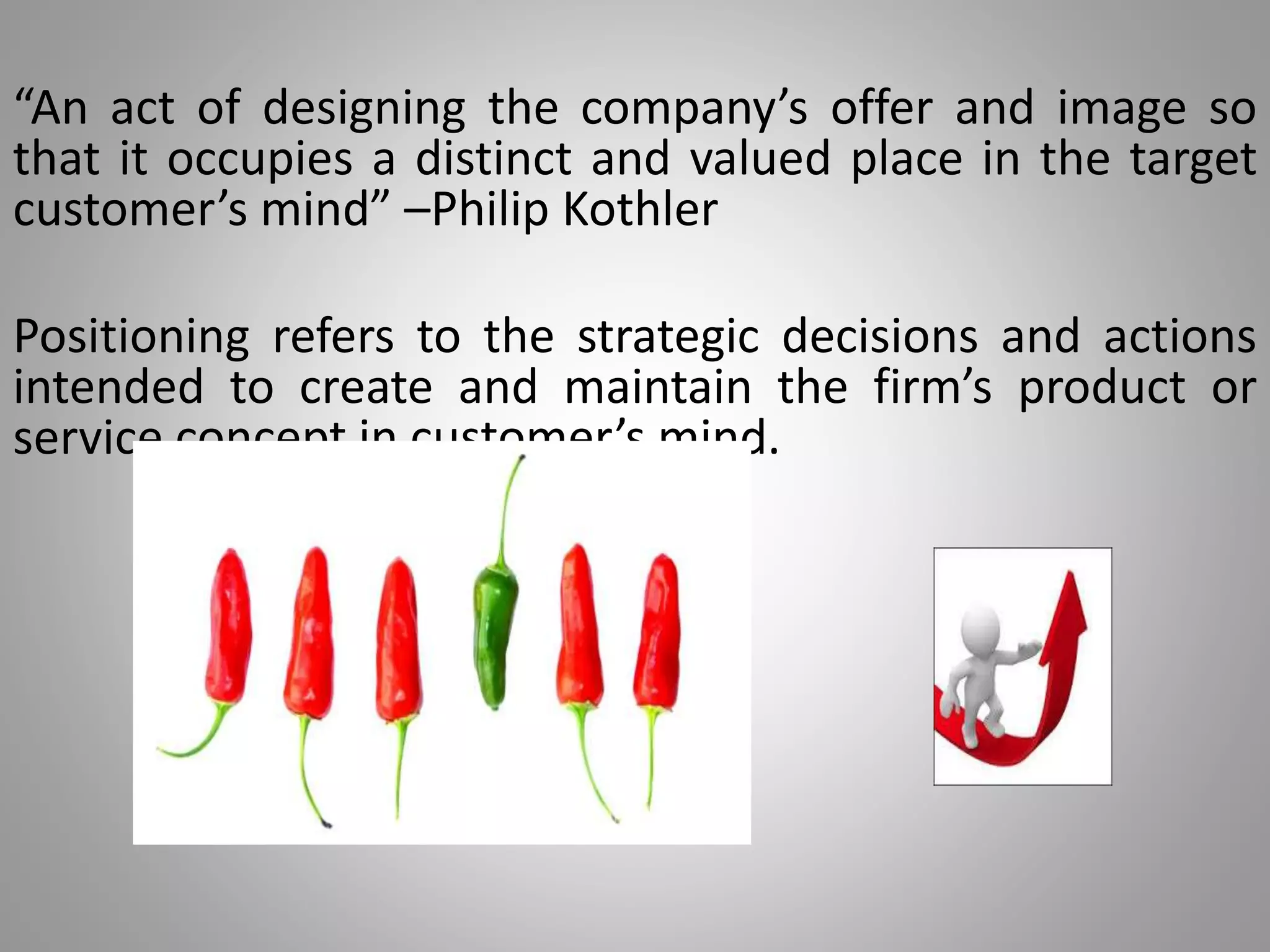 “An act of designing the company’s offer and image so
that it occupies a distinct and valued place in the target
customer’s mind” –Philip Kothler
Positioning refers to the strategic decisions and actions
intended to create and maintain the firm’s product or
service concept in customer’s mind.
 