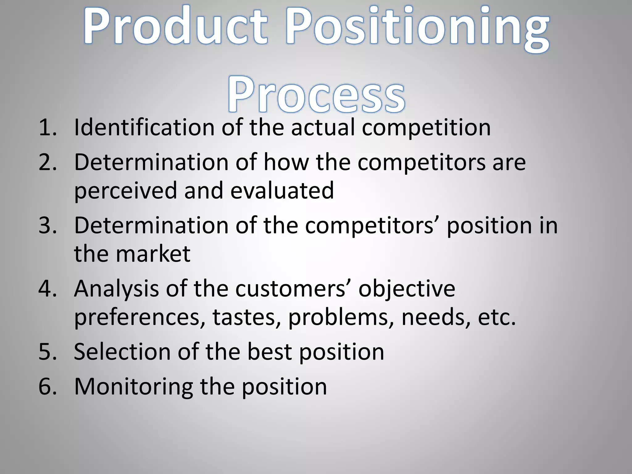 1. Identification of the actual competition
2. Determination of how the competitors are
perceived and evaluated
3. Determination of the competitors’ position in
the market
4. Analysis of the customers’ objective
preferences, tastes, problems, needs, etc.
5. Selection of the best position
6. Monitoring the position
 