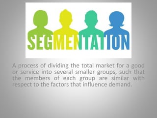 A process of dividing the total market for a good
or service into several smaller groups, such that
the members of each group are similar with
respect to the factors that influence demand.
 