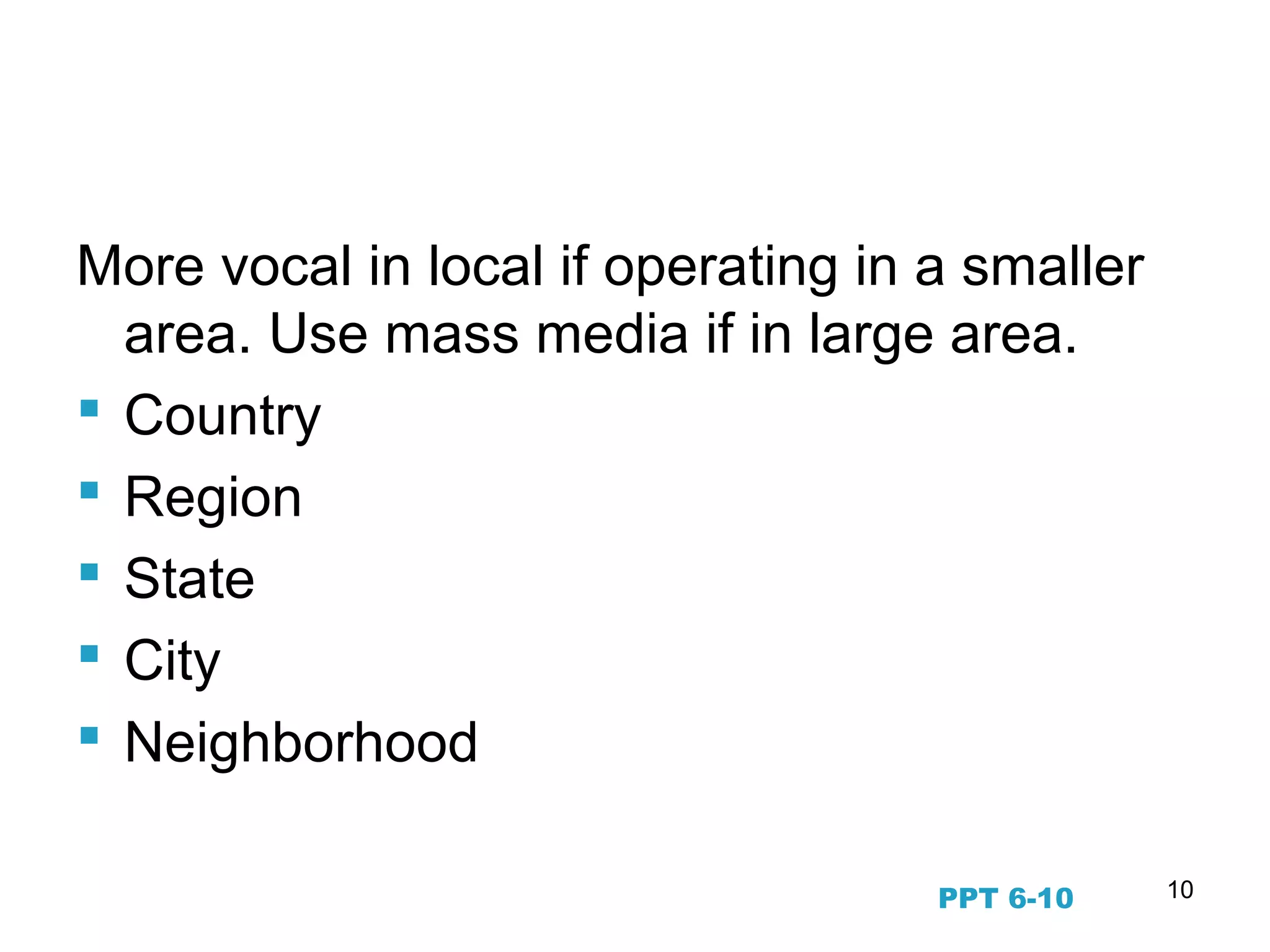 10
Geographic Segmentation
More vocal in local if operating in a smaller
area. Use mass media if in large area.
 Country
 Region
 State
 City
 Neighborhood
PPT 6-10
 