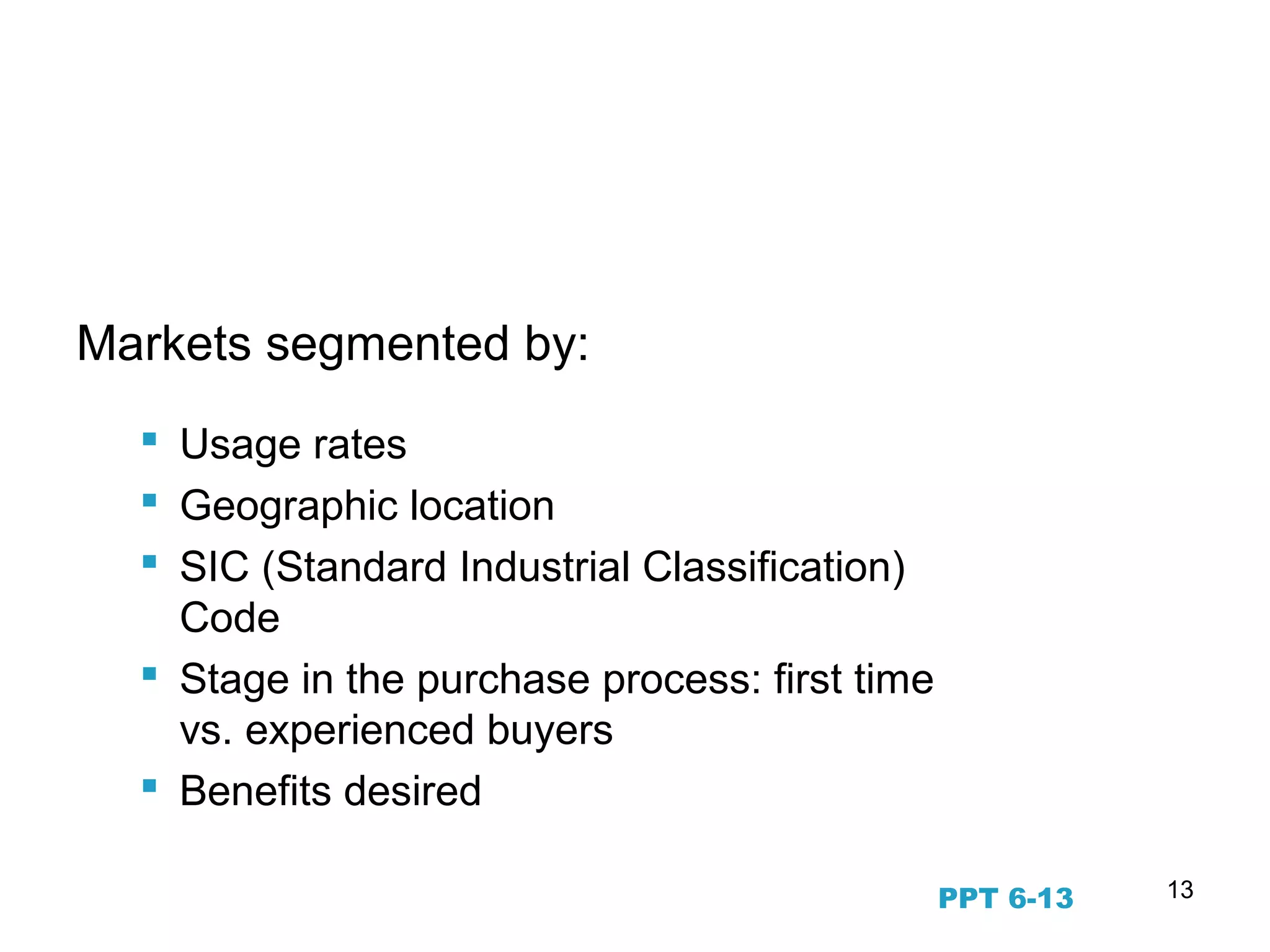 13
Business to Business Markets
Markets segmented by:
 Usage rates
 Geographic location
 SIC (Standard Industrial Classification)
Code
 Stage in the purchase process: first time
vs. experienced buyers
 Benefits desired
PPT 6-13
 
