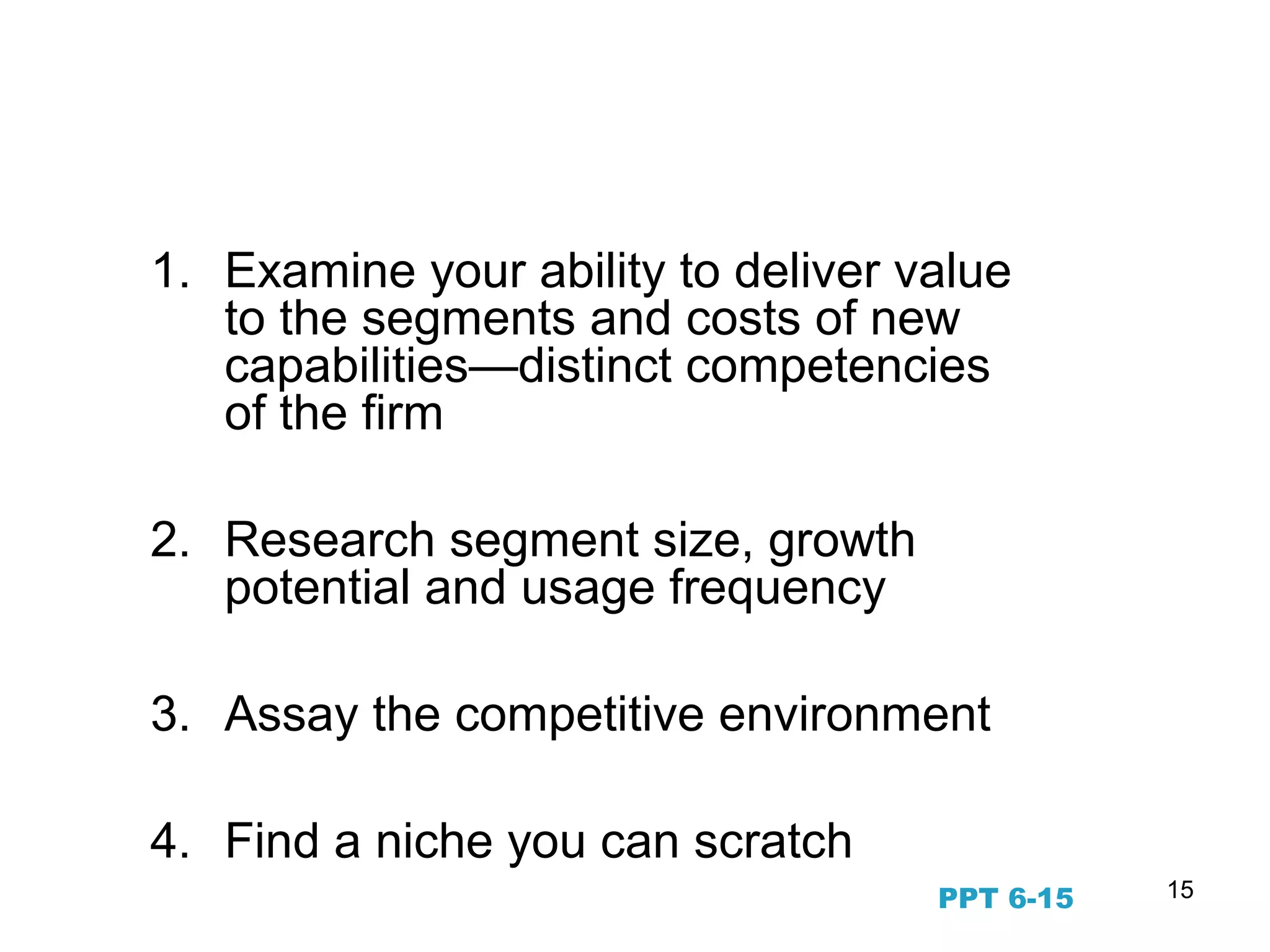 15
Prioritizing Target Segments
1. Examine your ability to deliver value
to the segments and costs of new
capabilities—distinct competencies
of the firm
2. Research segment size, growth
potential and usage frequency
3. Assay the competitive environment
4. Find a niche you can scratch
PPT 6-15
 