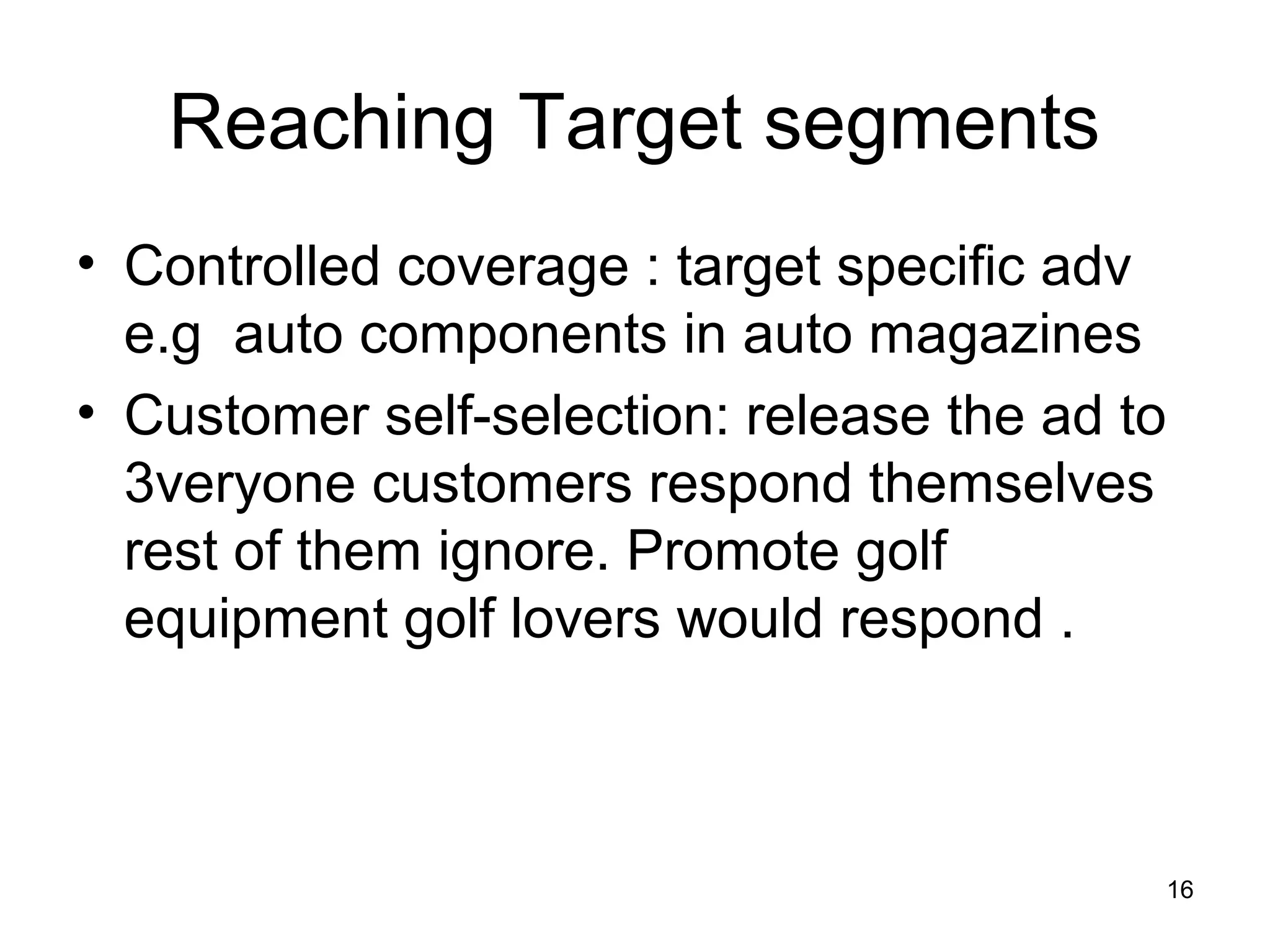 16
Reaching Target segments
• Controlled coverage : target specific adv
e.g auto components in auto magazines
• Customer self-selection: release the ad to
3veryone customers respond themselves
rest of them ignore. Promote golf
equipment golf lovers would respond .
 