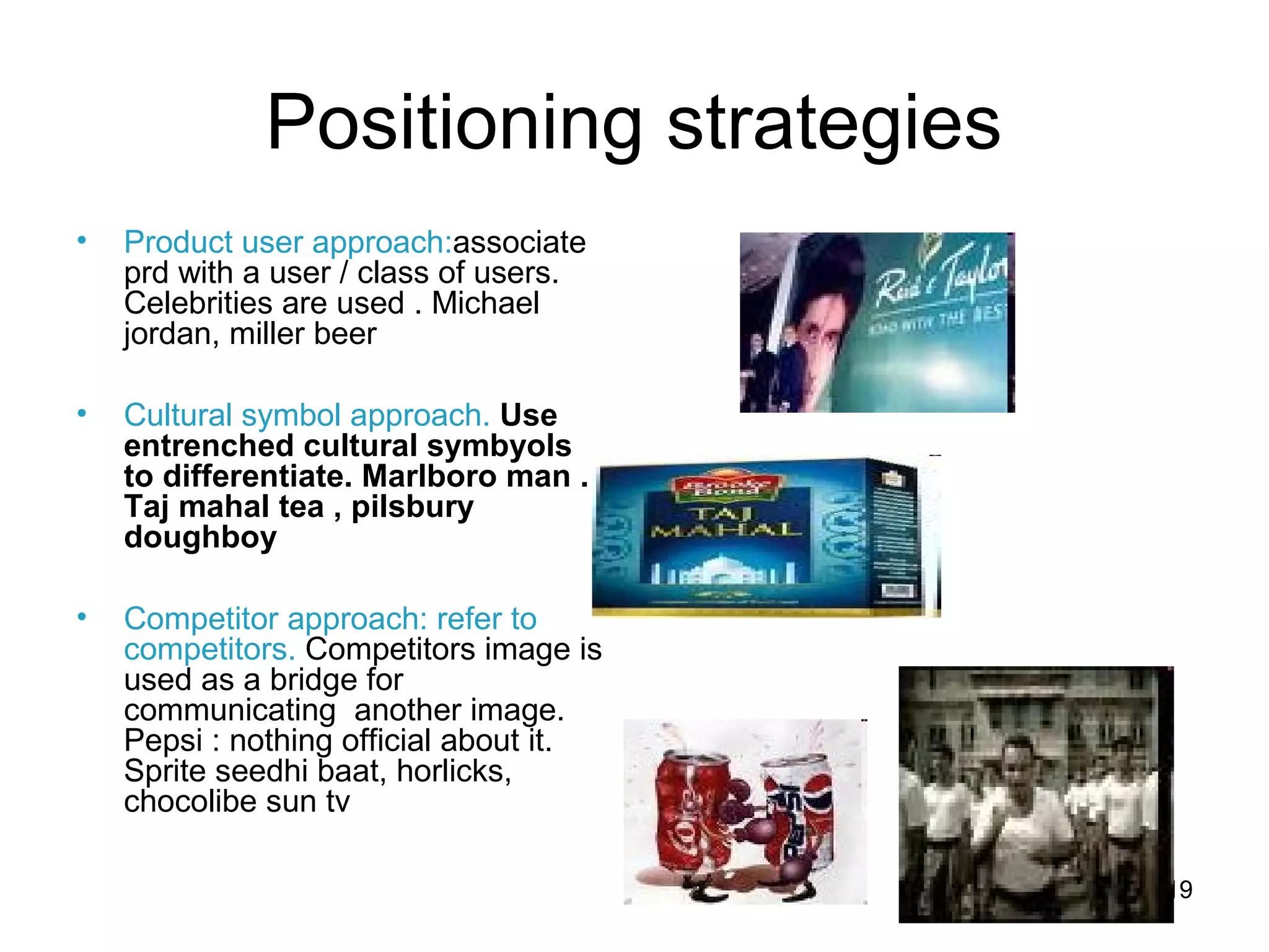 19
Positioning strategies
• Product user approach:associate
prd with a user / class of users.
Celebrities are used . Michael
jordan, miller beer
• Cultural symbol approach. Use
entrenched cultural symbyols
to differentiate. Marlboro man .
Taj mahal tea , pilsbury
doughboy
• Competitor approach: refer to
competitors. Competitors image is
used as a bridge for
communicating another image.
Pepsi : nothing official about it.
Sprite seedhi baat, horlicks,
chocolibe sun tv
 
