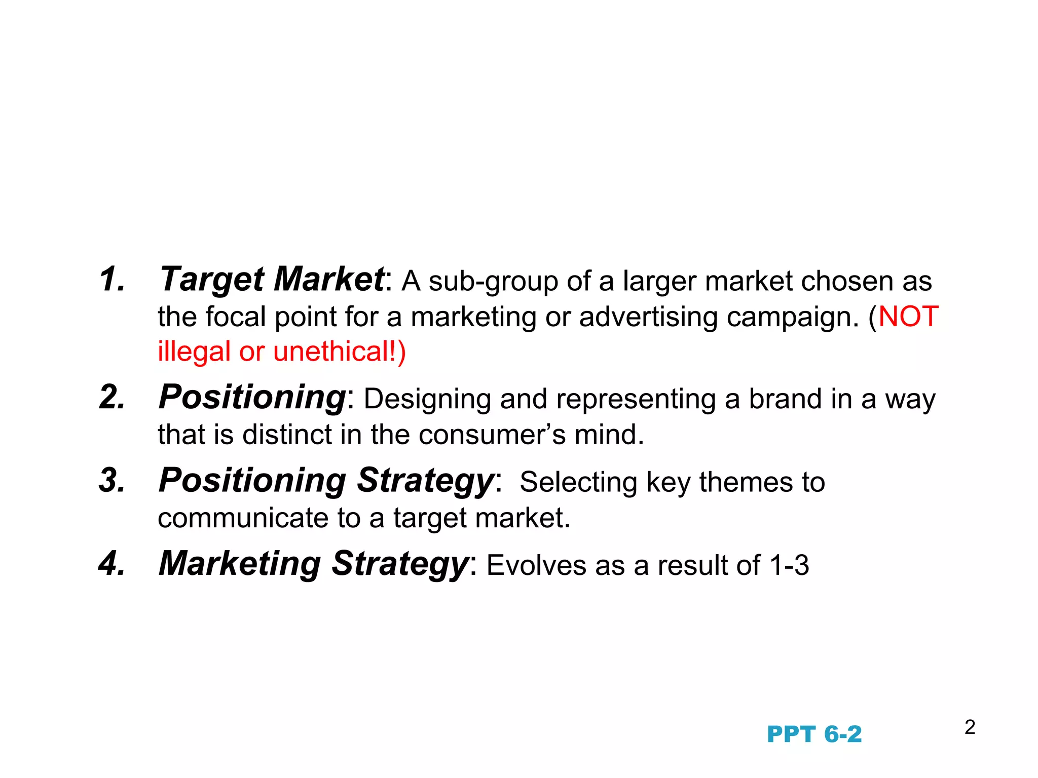 2
STP Marketing and the
Evolution of Marketing Strategy
1. Target Market: A sub-group of a larger market chosen as
the focal point for a marketing or advertising campaign. (NOT
illegal or unethical!)
2. Positioning: Designing and representing a brand in a way
that is distinct in the consumer’s mind.
3. Positioning Strategy: Selecting key themes to
communicate to a target market.
4. Marketing Strategy: Evolves as a result of 1-3
PPT 6-2
 
