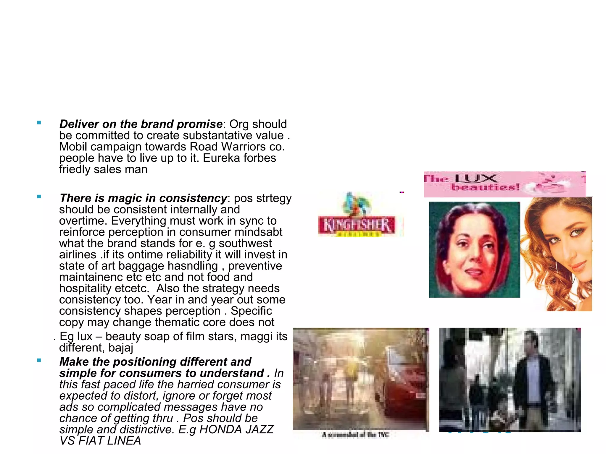 20
Effective Positioning
 Deliver on the brand promise: Org should
be committed to create substantative value .
Mobil campaign towards Road Warriors co.
people have to live up to it. Eureka forbes
friedly sales man
 There is magic in consistency: pos strtegy
should be consistent internally and
overtime. Everything must work in sync to
reinforce perception in consumer mindsabt
what the brand stands for e. g southwest
airlines .if its ontime reliability it will invest in
state of art baggage hasndling , preventive
maintainenc etc etc and not food and
hospitality etcetc. Also the strategy needs
consistency too. Year in and year out some
consistency shapes perception . Specific
copy may change thematic core does not
. Eg lux – beauty soap of film stars, maggi its
different, bajaj
 Make the positioning different and
simple for consumers to understand . In
this fast paced life the harried consumer is
expected to distort, ignore or forget most
ads so complicated messages have no
chance of getting thru . Pos should be
simple and distinctive. E.g HONDA JAZZ
VS FIAT LINEA
PPT 6-16
 