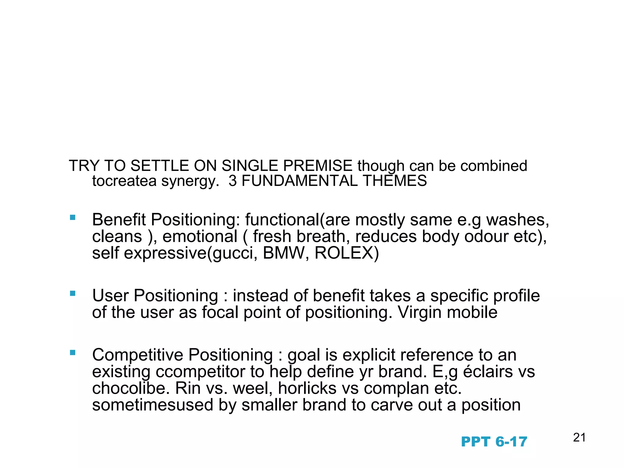 21
Fundamental Positioning
Themes
TRY TO SETTLE ON SINGLE PREMISE though can be combined
tocreatea synergy. 3 FUNDAMENTAL THEMES
 Benefit Positioning: functional(are mostly same e.g washes,
cleans ), emotional ( fresh breath, reduces body odour etc),
self expressive(gucci, BMW, ROLEX)
 User Positioning : instead of benefit takes a specific profile
of the user as focal point of positioning. Virgin mobile
 Competitive Positioning : goal is explicit reference to an
existing ccompetitor to help define yr brand. E,g éclairs vs
chocolibe. Rin vs. weel, horlicks vs complan etc.
sometimesused by smaller brand to carve out a position
PPT 6-17
 