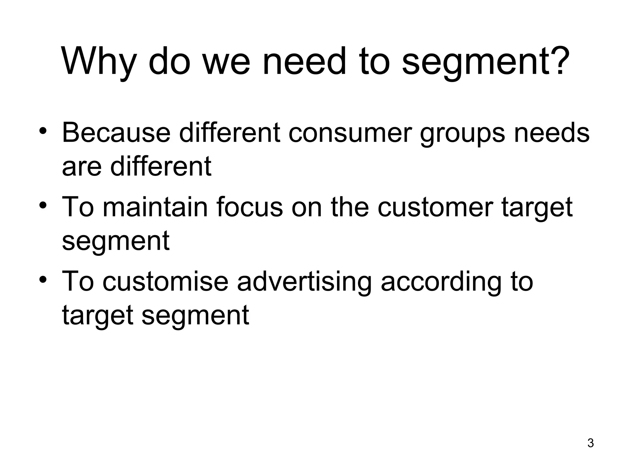 3
Why do we need to segment?
• Because different consumer groups needs
are different
• To maintain focus on the customer target
segment
• To customise advertising according to
target segment
 