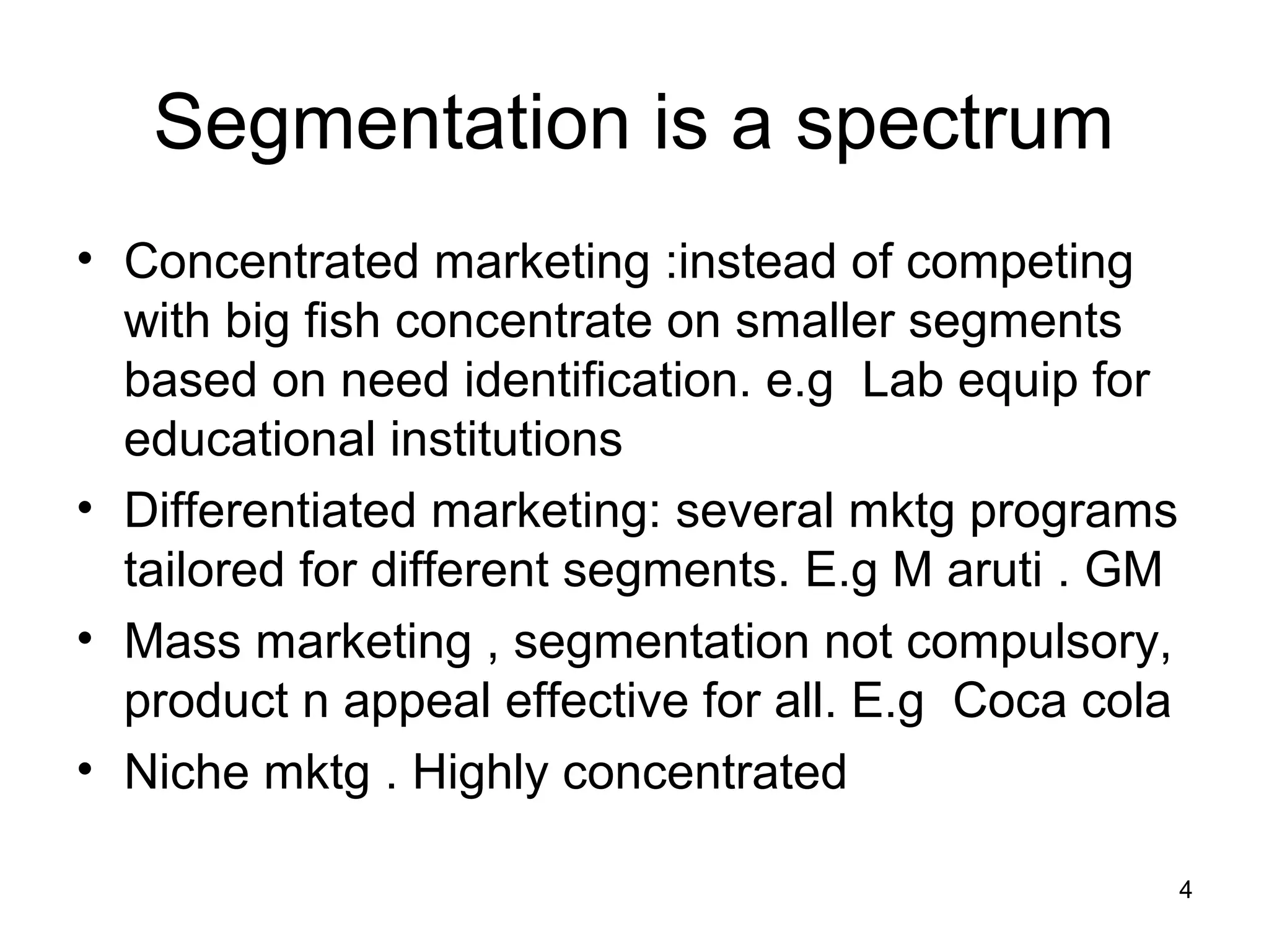 4
Segmentation is a spectrum
• Concentrated marketing :instead of competing
with big fish concentrate on smaller segments
based on need identification. e.g Lab equip for
educational institutions
• Differentiated marketing: several mktg programs
tailored for different segments. E.g M aruti . GM
• Mass marketing , segmentation not compulsory,
product n appeal effective for all. E.g Coca cola
• Niche mktg . Highly concentrated
 