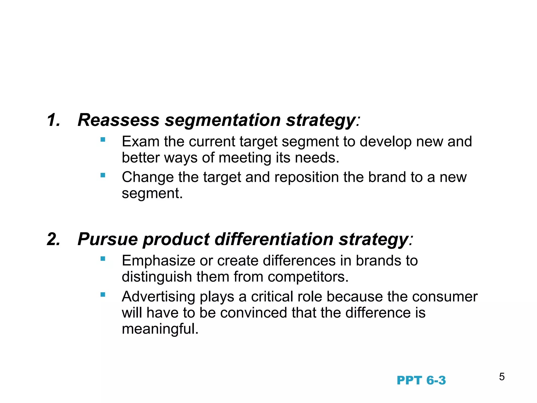 5
Beyond STP—Regular
Assessment
1. Reassess segmentation strategy:
 Exam the current target segment to develop new and
better ways of meeting its needs.
 Change the target and reposition the brand to a new
segment.
2. Pursue product differentiation strategy:
 Emphasize or create differences in brands to
distinguish them from competitors.
 Advertising plays a critical role because the consumer
will have to be convinced that the difference is
meaningful.
PPT 6-3
 