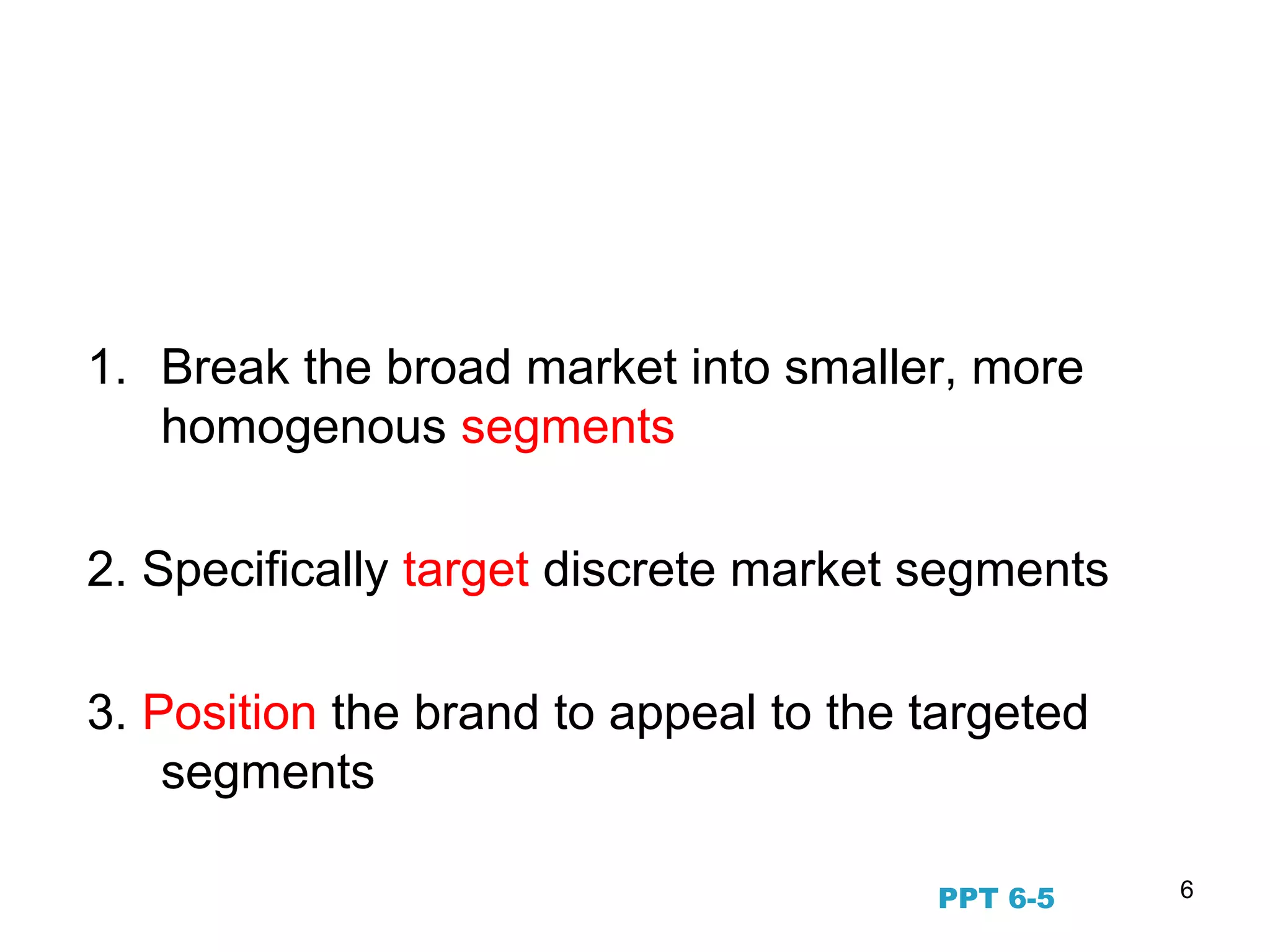 6
The STP Marketing Process
(Segmenting, Targeting, Positioning)
1. Break the broad market into smaller, more
homogenous segments
2. Specifically target discrete market segments
3. Position the brand to appeal to the targeted
segments
PPT 6-5
 