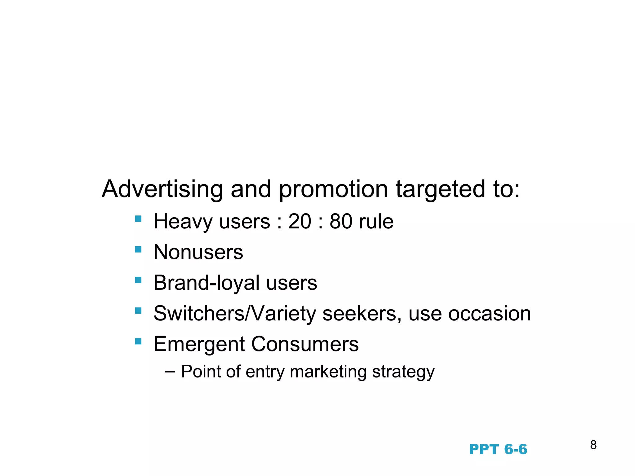 8
Segmenting by Usage and
Commitment
Advertising and promotion targeted to:
 Heavy users : 20 : 80 rule
 Nonusers
 Brand-loyal users
 Switchers/Variety seekers, use occasion
 Emergent Consumers
– Point of entry marketing strategy
PPT 6-6
 