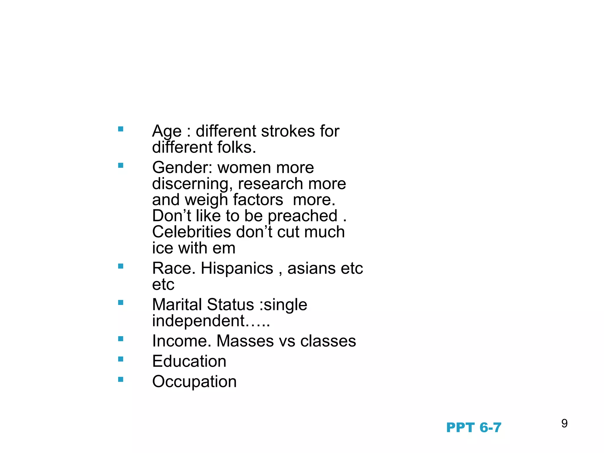 9
Demographic Segmentation
 Age : different strokes for
different folks.
 Gender: women more
discerning, research more
and weigh factors more.
Don’t like to be preached .
Celebrities don’t cut much
ice with em
 Race. Hispanics , asians etc
etc
 Marital Status :single
independent…..
 Income. Masses vs classes
 Education
 Occupation
PPT 6-7
 
