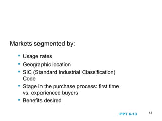 13
Business to Business Markets
Markets segmented by:
 Usage rates
 Geographic location
 SIC (Standard Industrial Classification)
Code
 Stage in the purchase process: first time
vs. experienced buyers
 Benefits desired
PPT 6-13
 